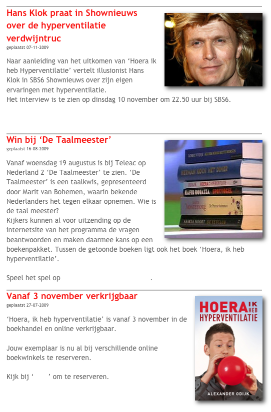 ￼
￼Hans Klok praat in Shownieuws over de hyperventilatie verdwijntruc
geplaatst 07-11-2009

Naar aanleiding van het uitkomen van ‘Hoera ik heb Hyperventilatie’ vertelt illusionist Hans Klok in SBS6 Shownieuws over zijn eigen ervaringen met hyperventilatie.
Het interview is te zien op dinsdag 10 november om 22.50 uur bij SBS6.

Klik hier om het interview te bekijken.

￼
Win bij ‘De Taalmeester￼’
geplaatst 16-08-2009

Vanaf woensdag 19 augustus is bij Teleac op Nederland 2 ‘De Taalmeester’ te zien. ‘De Taalmeester’ is een taalkwis, gepresenteerd door Marit van Bohemen, waarin bekende Nederlanders het tegen elkaar opnemen. Wie is de taal meester?
Kijkers kunnen al voor uitzending op de internetsite van het programma de vragen beantwoorden en maken daarmee kans op een boekenpakket. Tussen de getoonde boeken ligt ook het boek ‘Hoera, ik heb hyperventilatie’.

Speel het spel op www.teleac.nl/taalmeester.

￼
￼Vanaf 3 november verkrijgbaar
geplaatst 27-07-2009

‘Hoera, ik heb hyperventilatie’ is vanaf 3 november in de boekhandel en online verkrijgbaar.

Jouw exemplaar is nu al bij verschillende online boekwinkels te reserveren.

Kijk bij ‘shop’ om te reserveren.



￼

